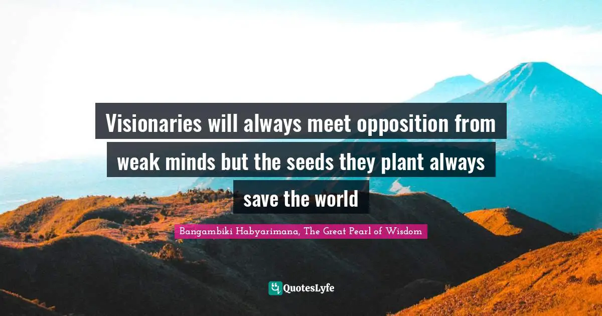 Visionaries will always meet opposition from weak minds but the seeds they plant always save the world