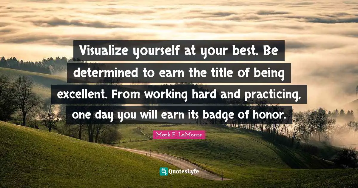 Visualize yourself at your best. Be determined to earn the title of being excellent. From working hard and practicing, one day you will earn its badge of honor.