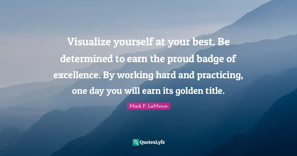 Excellence In Leadership Quotes: "Visualize yourself at your best. Be determined to earn the proud badge of excellence. By working hard and practicing, one day you will earn its golden title."