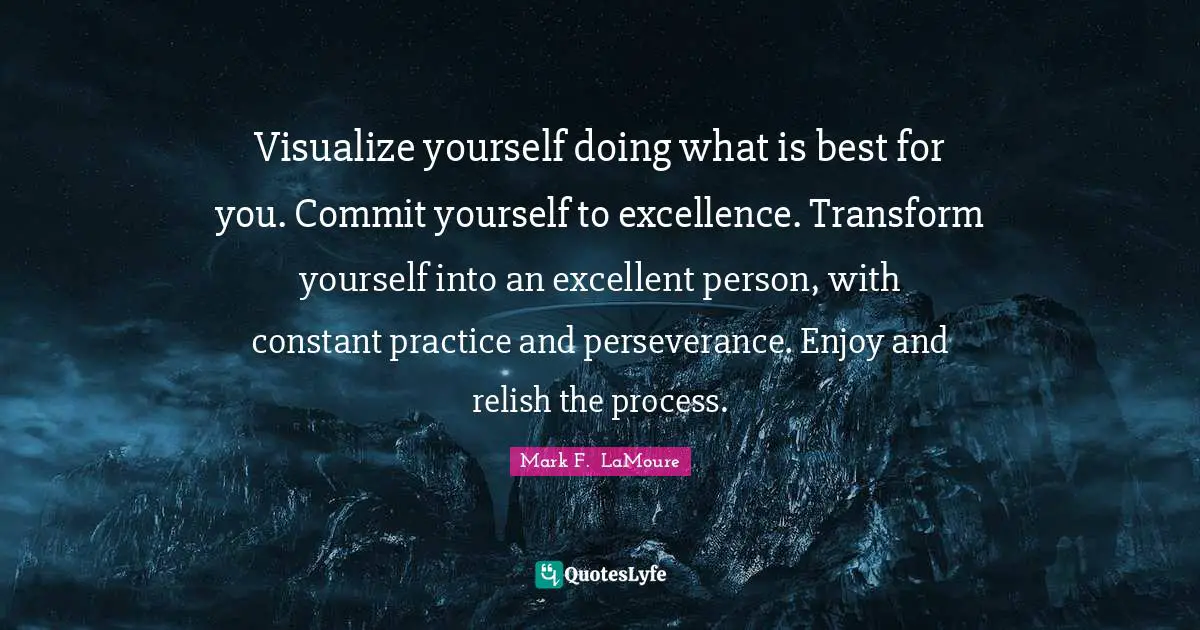 Visualize yourself doing what is best for you. Commit yourself to excellence. Transform yourself into an excellent person, with constant practice and perseverance. Enjoy and relish the process.