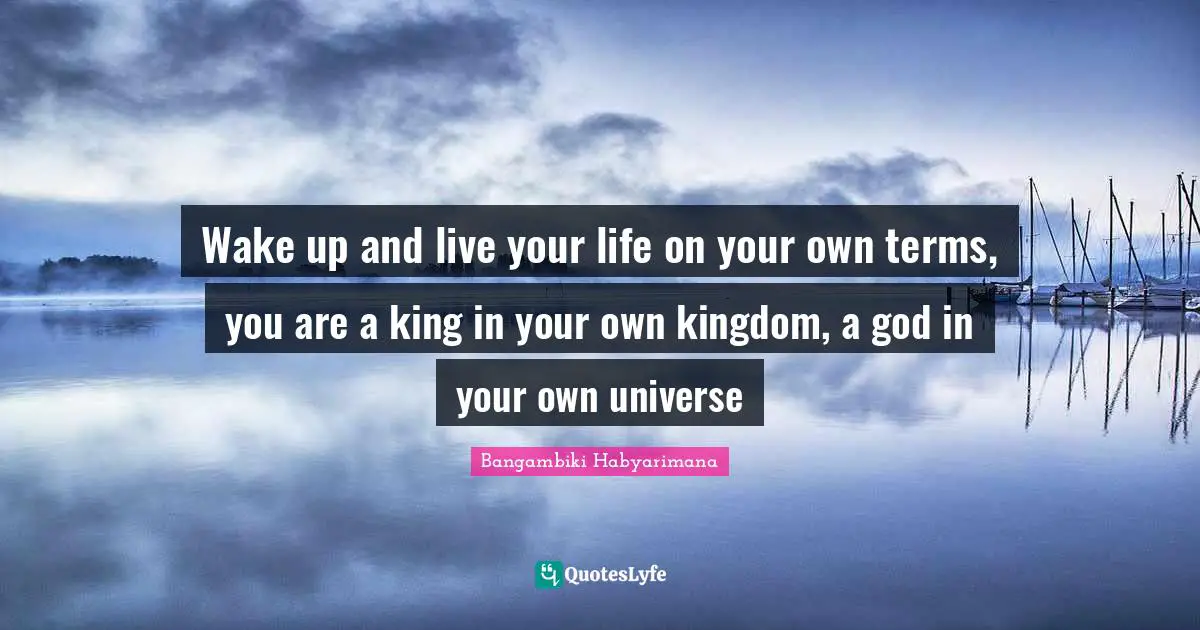 Wake up and live your life on your own terms, you are a king in your own kingdom, a god in your own universe