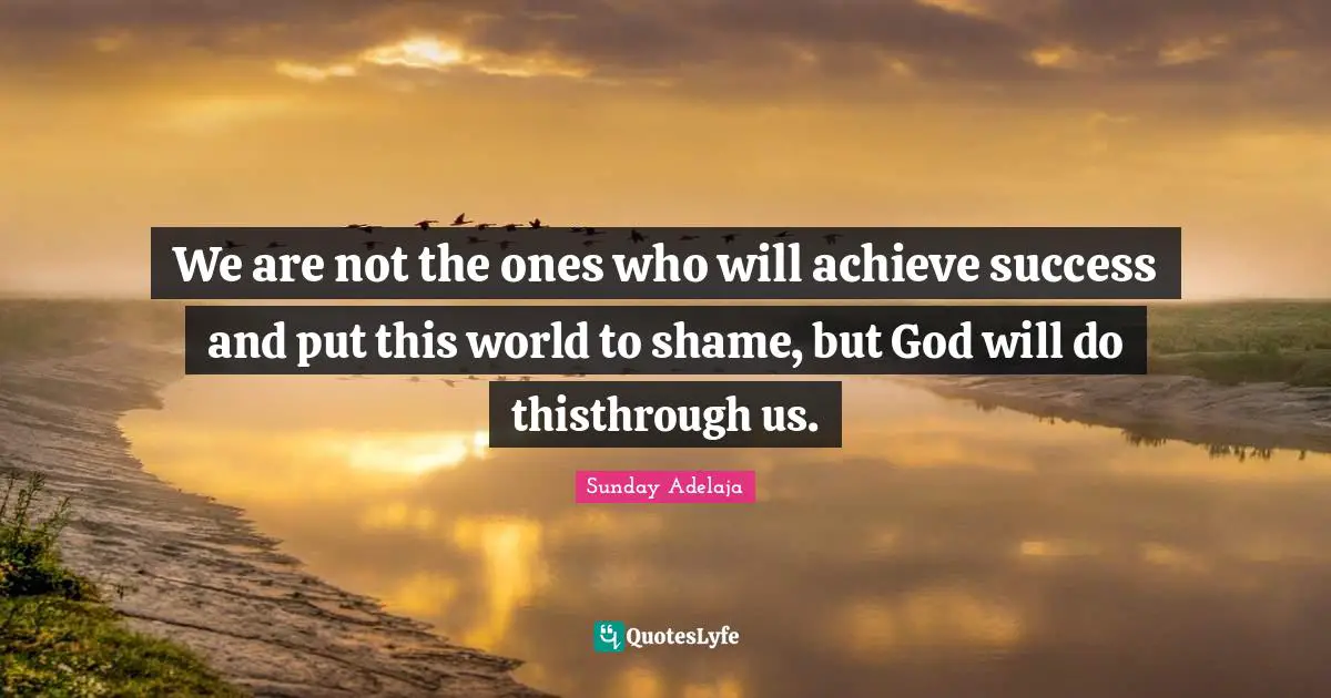 We are not the ones who will achieve success and put this world to shame, but God will do thisthrough us.