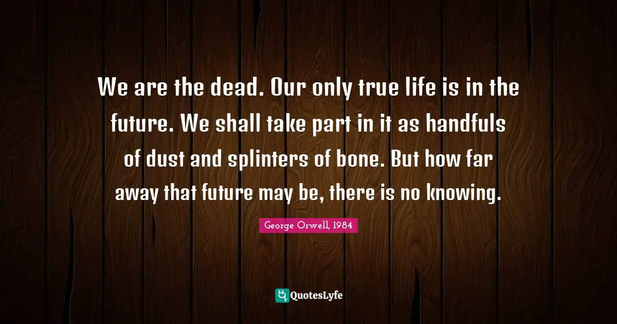 George Orwell, 1984 Quotes: We are the dead. Our only true life is in the future. We shall take part in it as handfuls of dust and splinters of bone. But how far away that future may be, there is no knowing.