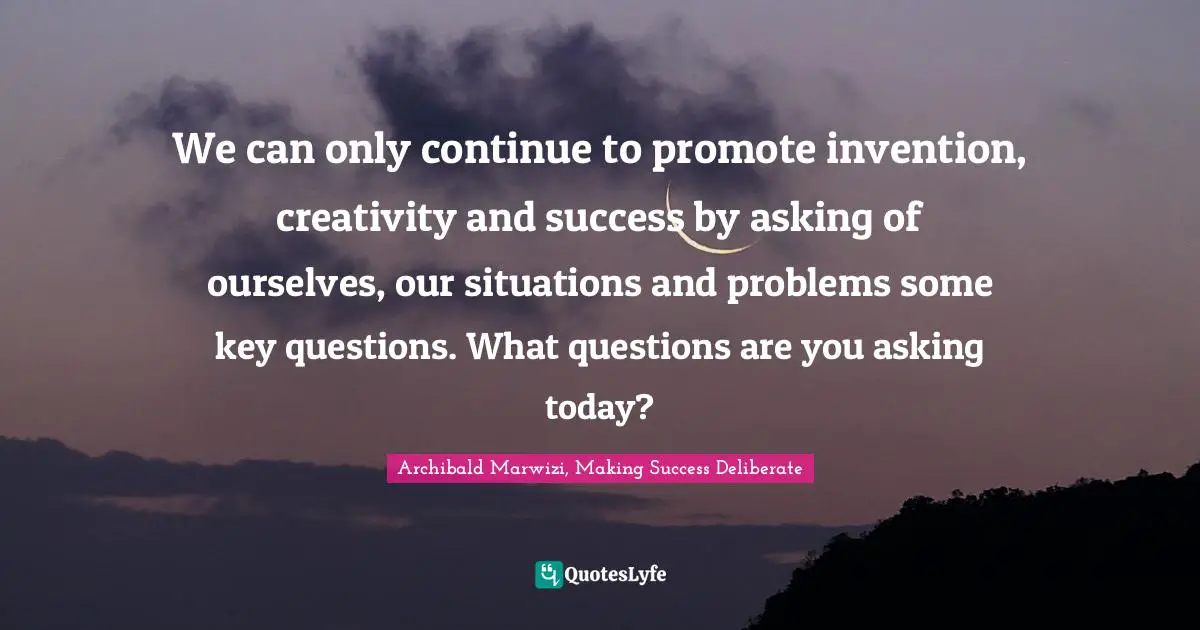 We can only continue to promote invention, creativity and success by asking of ourselves, our situations and problems some key questions. What questions are you asking today?