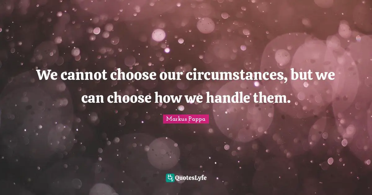 We cannot choose our circumstances, but we can choose how we handle them.