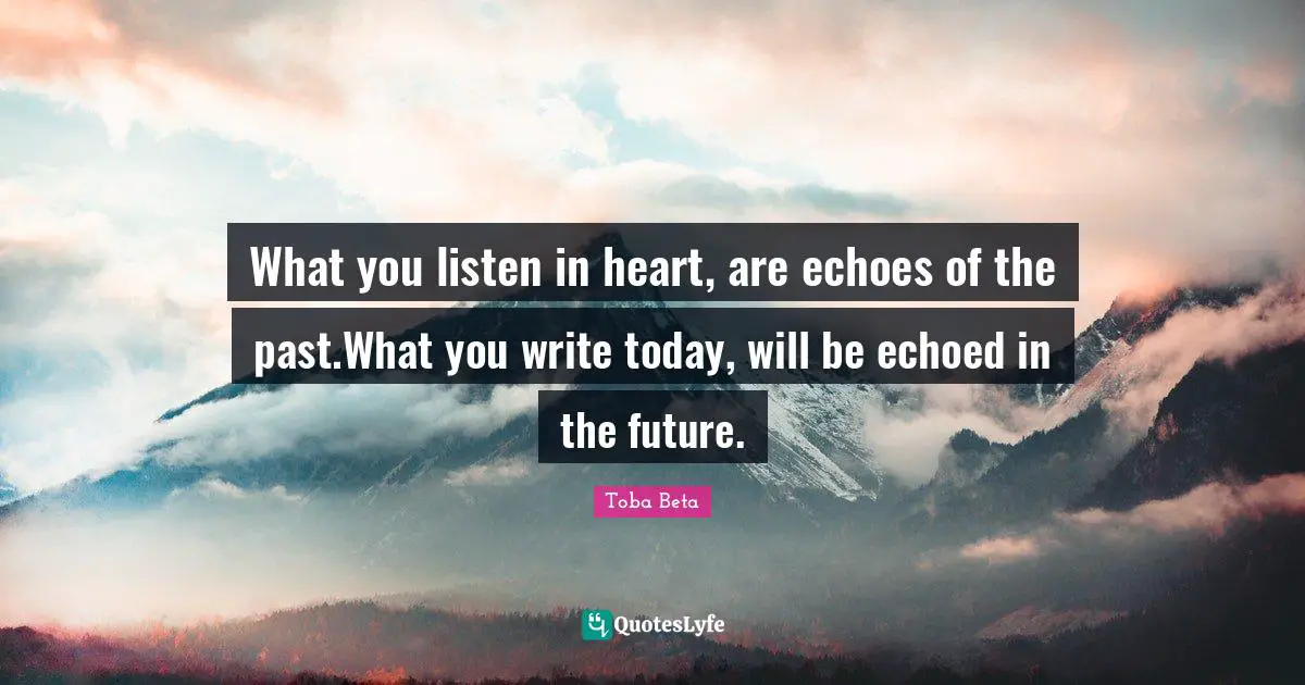 What you listen in heart, are echoes of the past.What you write today, will be echoed in the future.