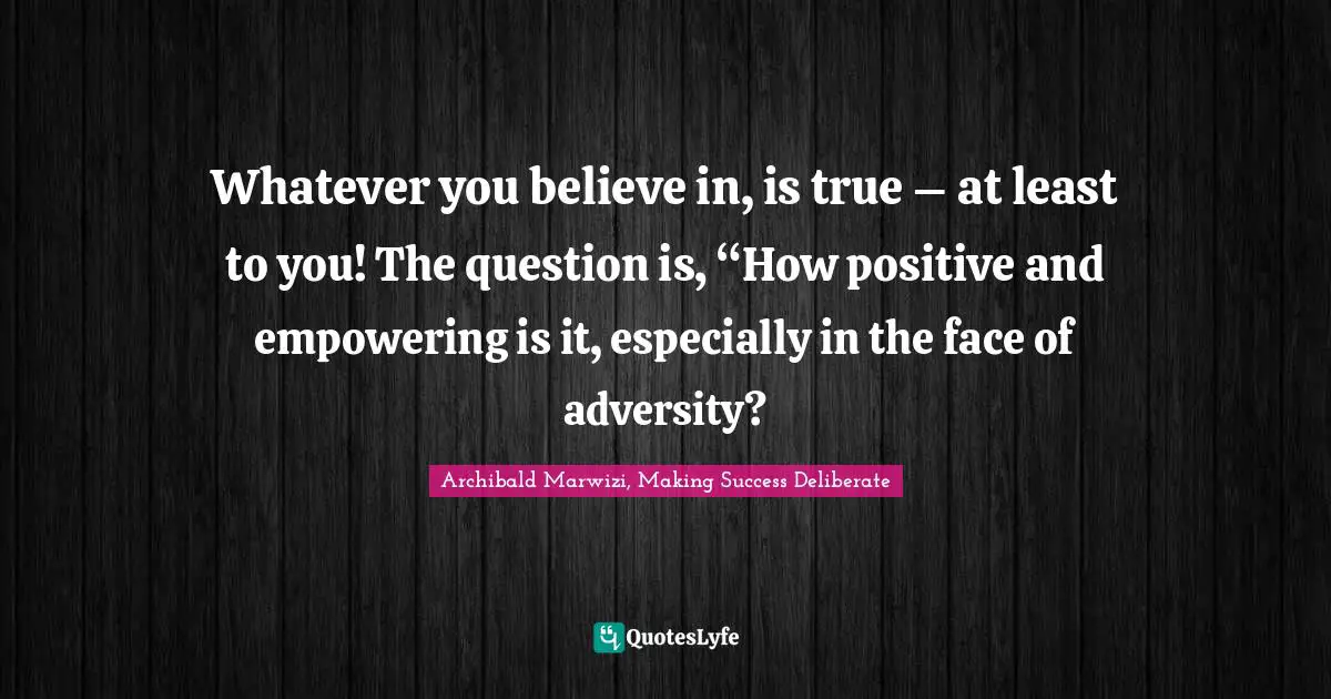 Whatever you believe in, is true – at least to you! The question is, “How positive and empowering is it, especially in the face of adversity?