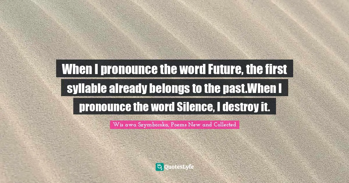 When I pronounce the word Future, the first syllable already belongs to the past.When I pronounce the word Silence, I destroy it.