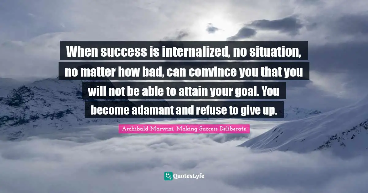Archibald Marwizi, Making Success Deliberate Quotes: "When success is internalized, no situation, no matter how bad, can convince you that you will not be able to attain your goal. You become adamant and refuse to give up."