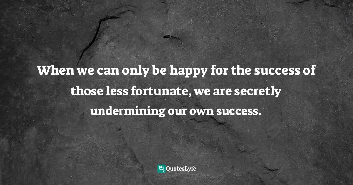 When we can only be happy for the success of those less fortunate, we are secretly undermining our own success.