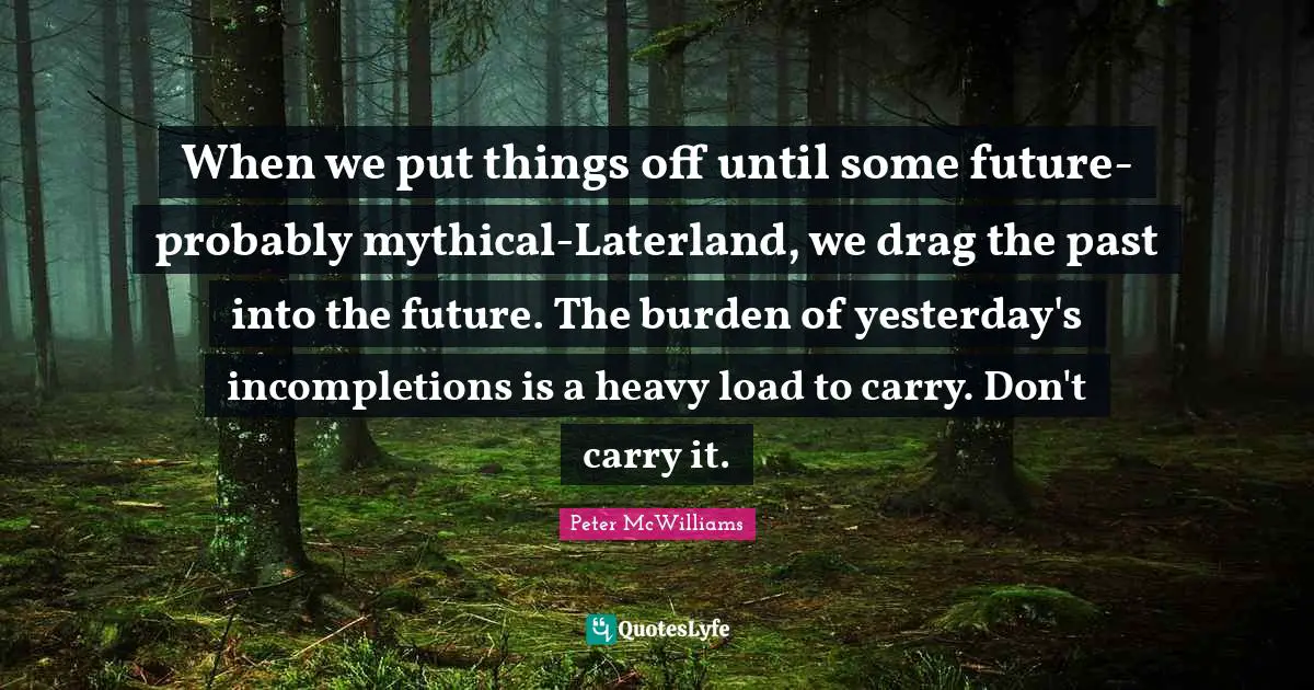 When we put things off until some future-probably mythical-Laterland, we drag the past into the future. The burden of yesterday's incompletions is a heavy load to carry. Don't carry it.