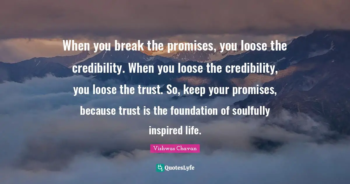 When you break the promises, you loose the credibility. When you loose the credibility, you loose the trust. So, keep your promises, because trust is the foundation of soulfully inspired life.