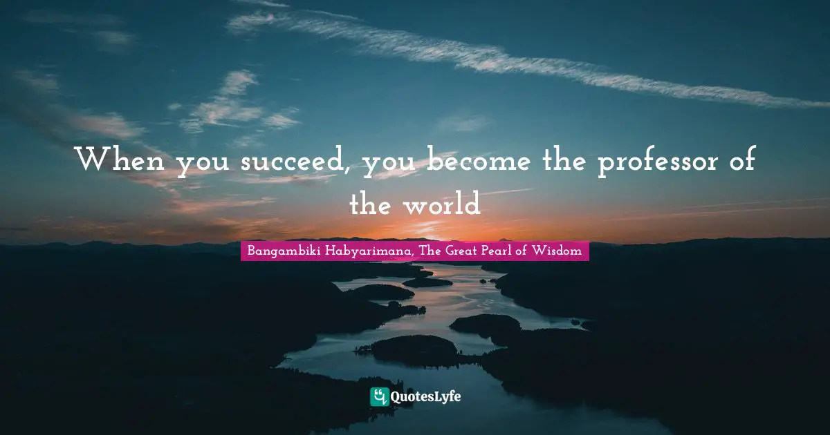 When you succeed, you become the professor of the world