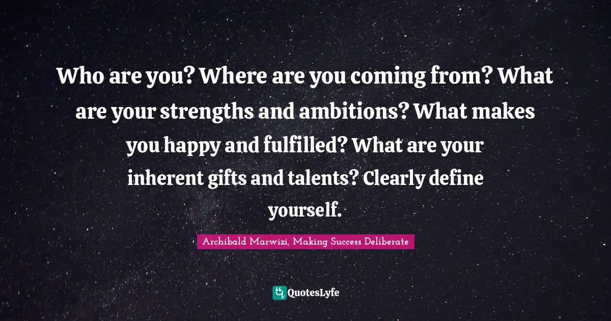 Who are you? Where are you coming from? What are your strengths and ambitions? What makes you happy and fulfilled? What are your inherent gifts and talents? Clearly define yourself.