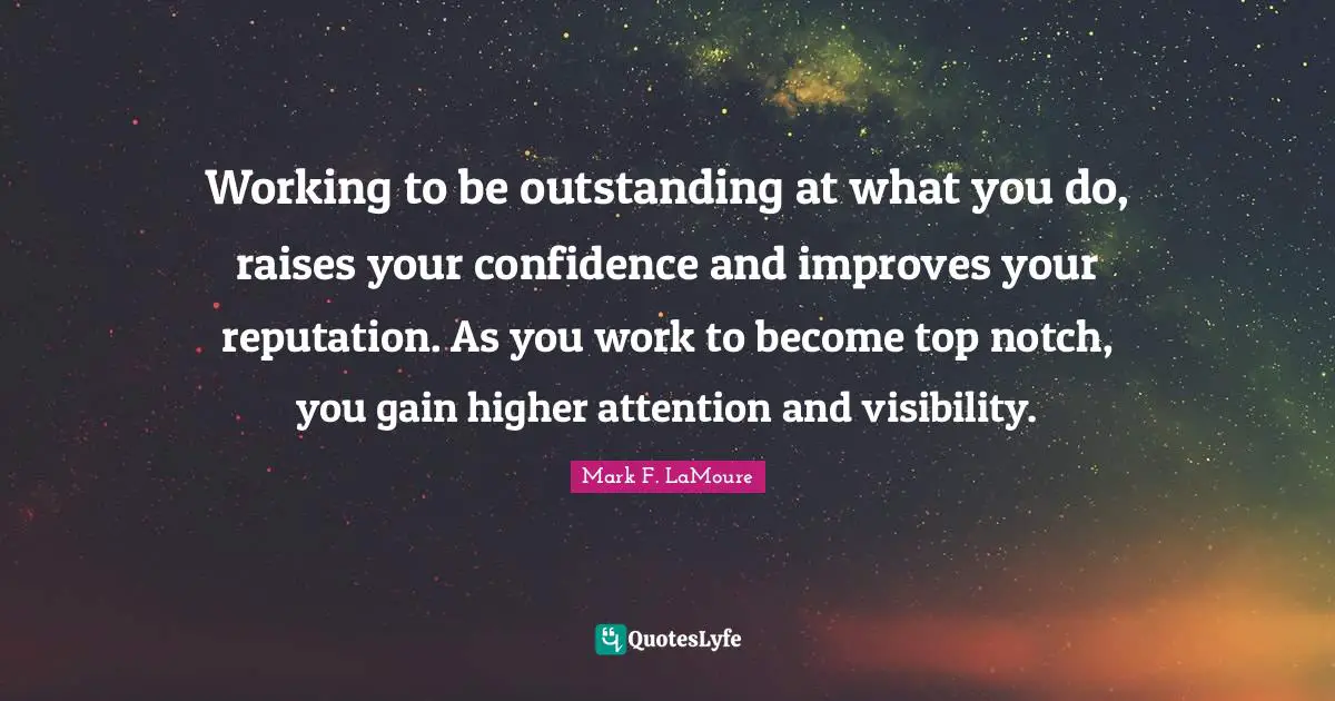 Working to be outstanding at what you do, raises your confidence and improves your reputation. As you work to become top notch, you gain higher attention and visibility.