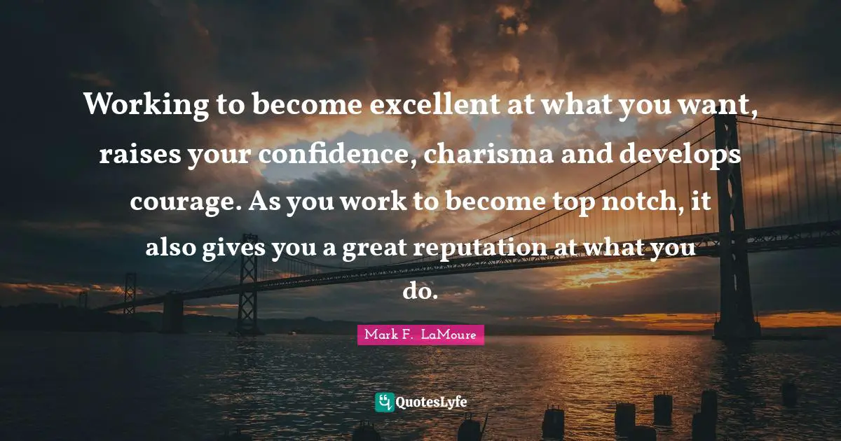 Working to become excellent at what you want, raises your confidence, charisma and develops courage. As you work to become top notch, it also gives you a great reputation at what you do.