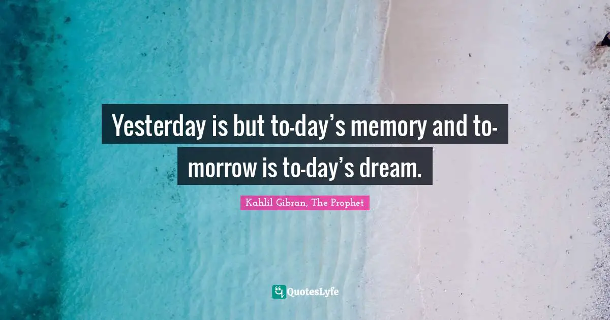 Yesterday is but to-day’s memory and to-morrow is to-day’s dream.