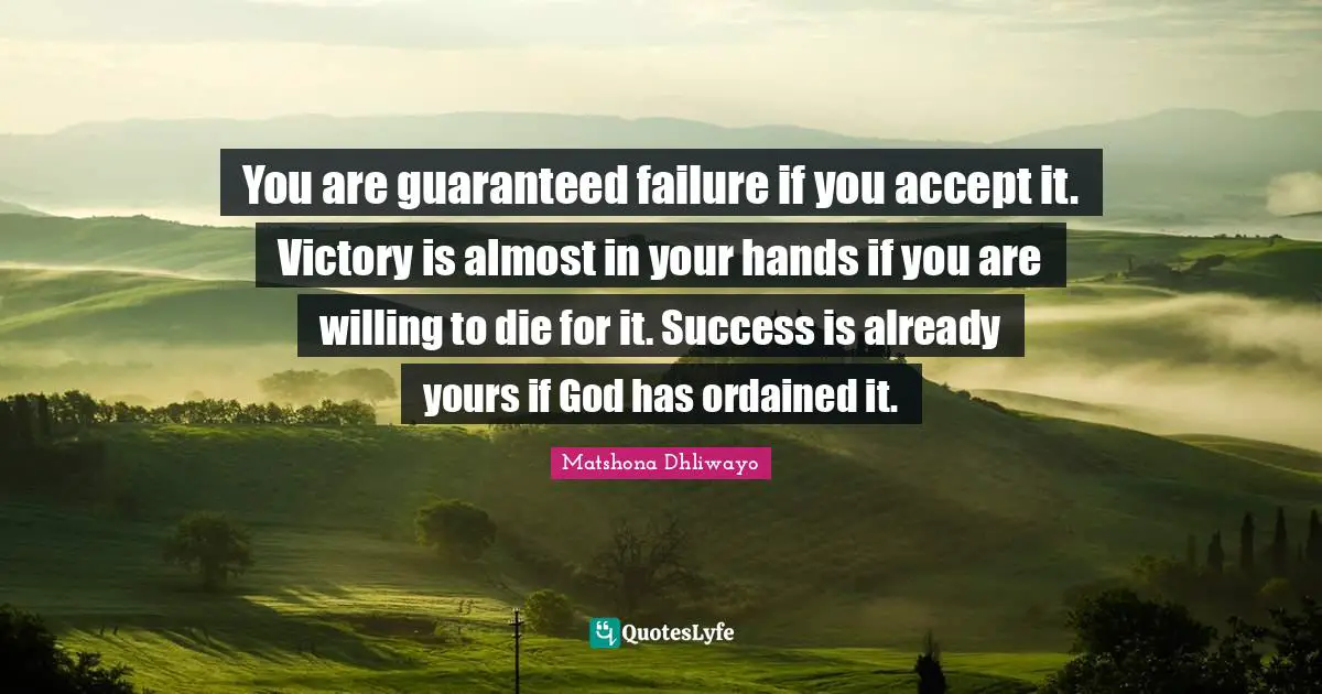 You are guaranteed failure if you accept it. Victory is almost in your hands if you are willing to die for it. Success is already yours if God has ordained it.