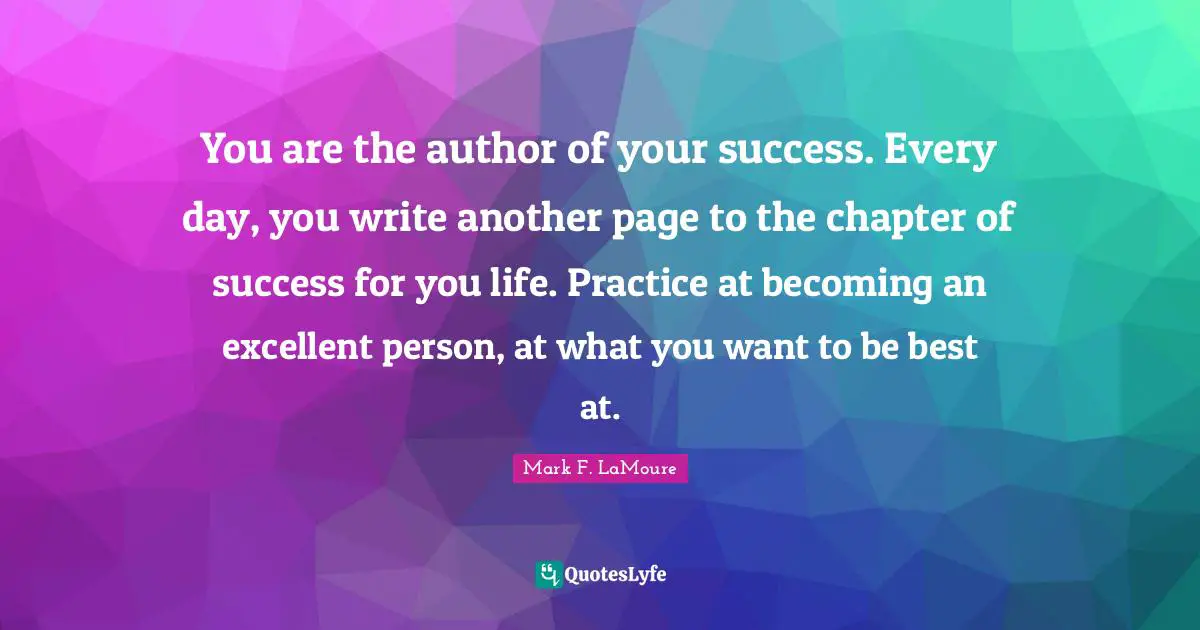 You are the author of your success. Every day, you write another page to the chapter of success for you life. Practice at becoming an excellent person, at what you want to be best at.