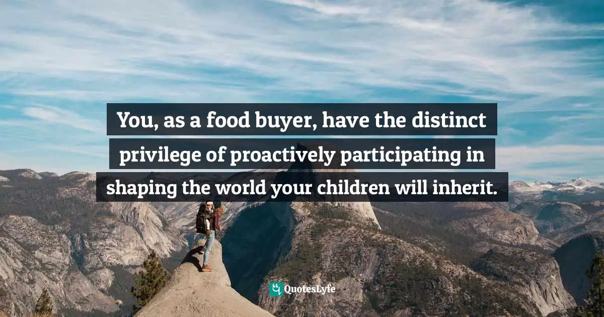 You, as a food buyer, have the distinct privilege of proactively participating in shaping the world your children will inherit.