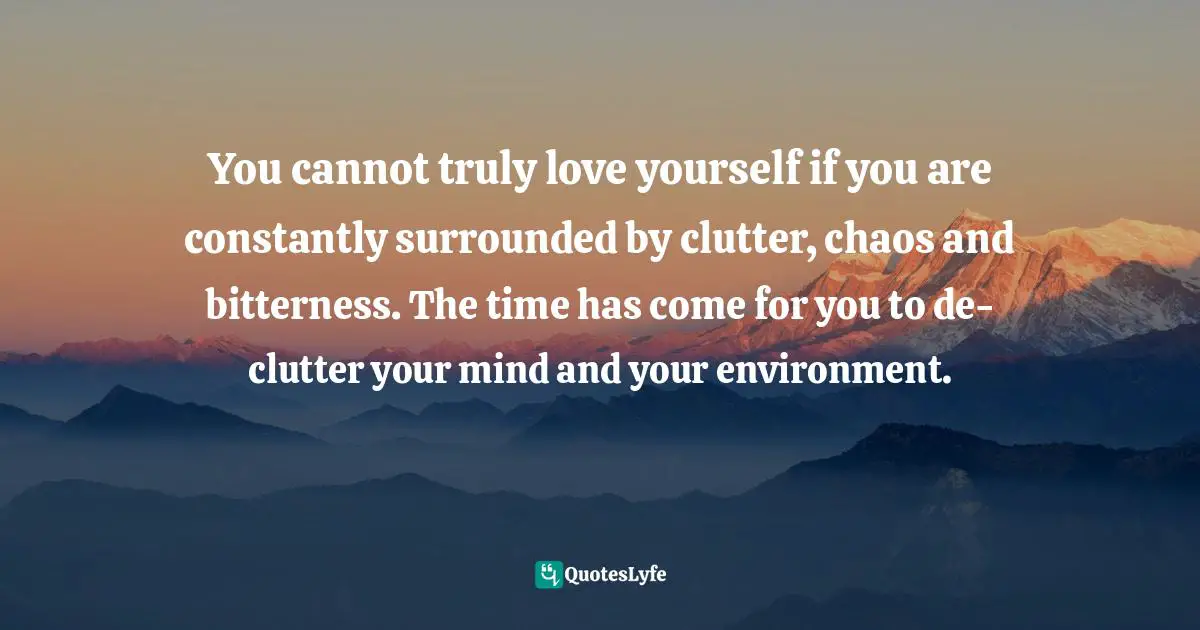 You cannot truly love yourself if you are constantly surrounded by clutter, chaos and bitterness. The time has come for you to de-clutter your mind and your environment.