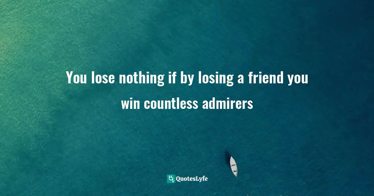 You lose nothing if by losing a friend you win countless admirers