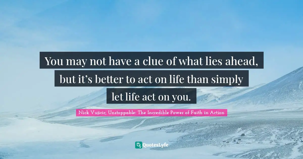 You may not have a clue of what lies ahead, but it’s better to act on life than simply let life act on you.