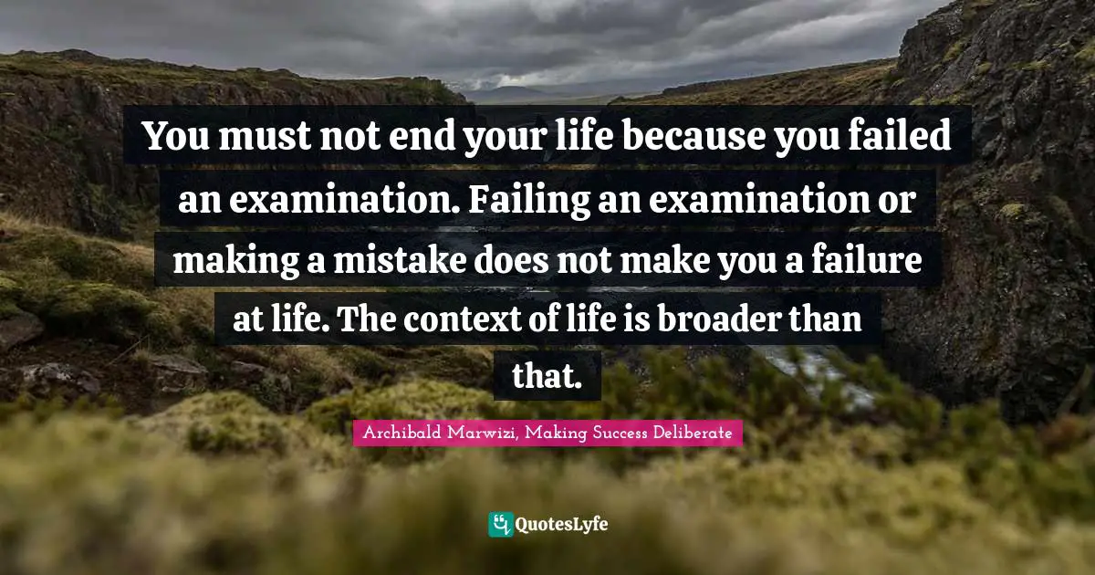 Archibald Marwizi, Making Success Deliberate Quotes: "You must not end your life because you failed an examination. Failing an examination or making a mistake does not make you a failure at life. The context of life is broader than that."