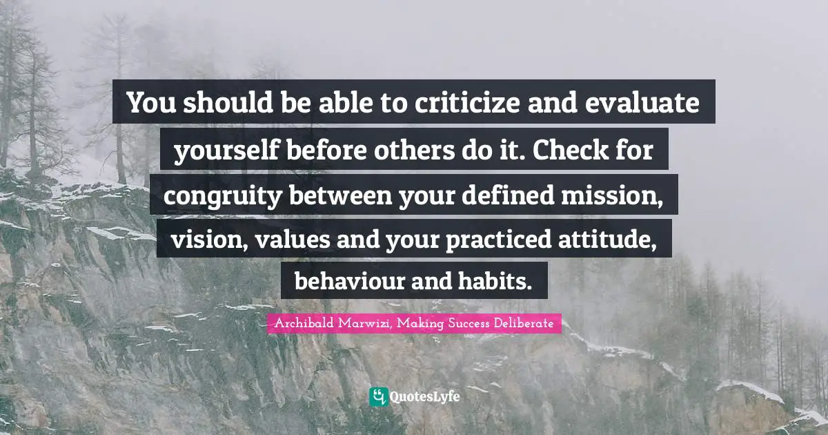 You should be able to criticize and evaluate yourself before others do it. Check for congruity between your defined mission, vision, values and your practiced attitude, behaviour and habits.