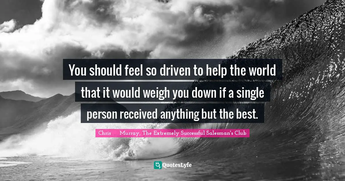 Successful Living Quotes: "You should feel so driven to help the world that it would weigh you down if a single person received anything but the best."