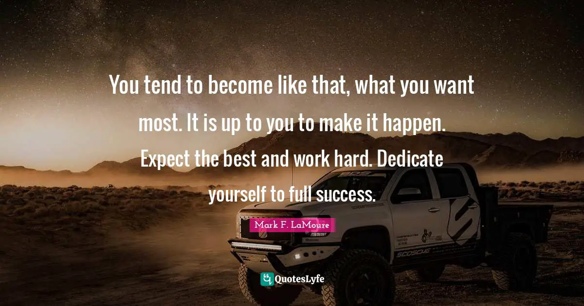You tend to become like that, what you want most. It is up to you to make it happen. Expect the best and work hard. Dedicate yourself to full success.