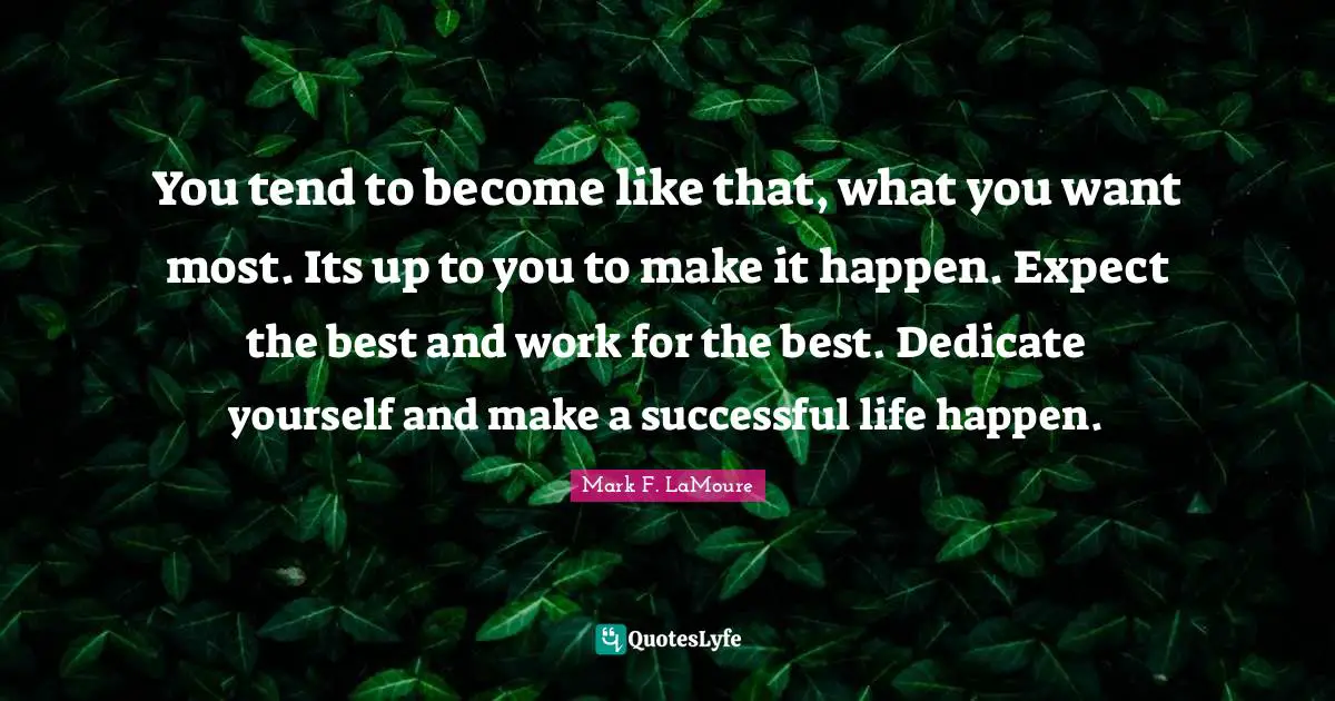 You tend to become like that, what you want most. Its up to you to make it happen. Expect the best and work for the best. Dedicate yourself and make a successful life happen.