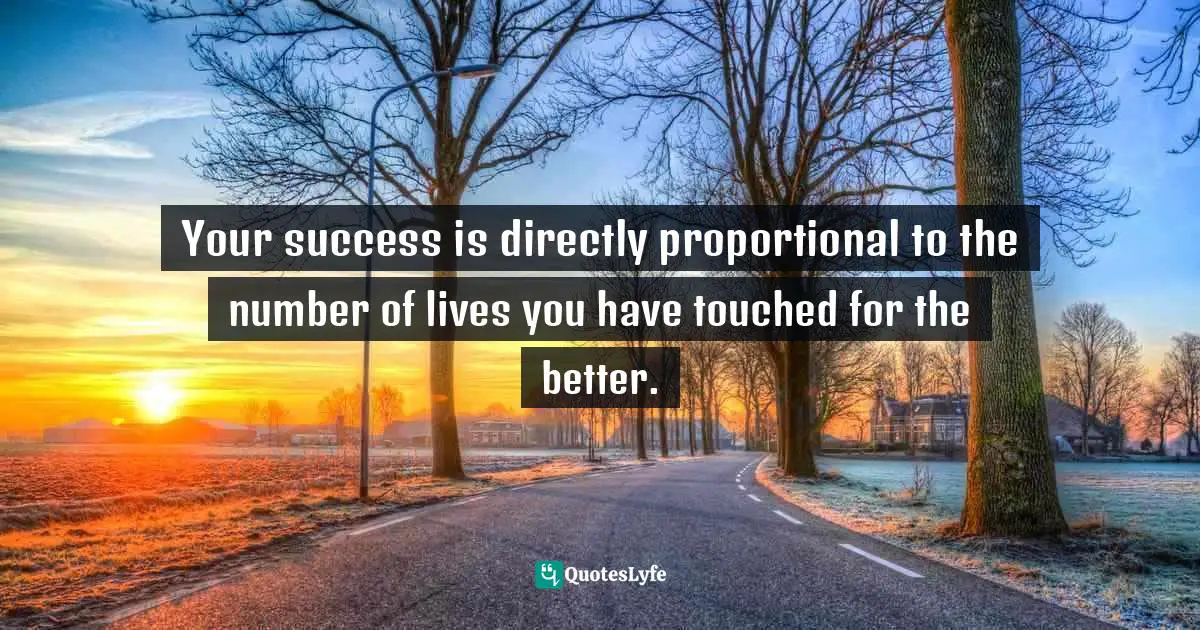 Your success is directly proportional to the number of lives you have touched for the better.