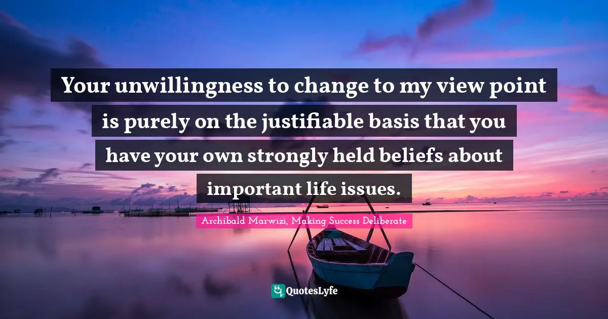 Archibald Marwizi, Making Success Deliberate Quotes: "Your unwillingness to change to my view point is purely on the justifiable basis that you have your own strongly held beliefs about important life issues."