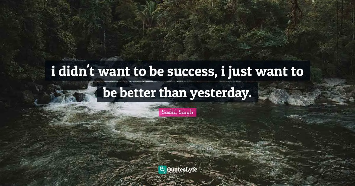 i didn't want to be success, i just want to be better than yesterday.