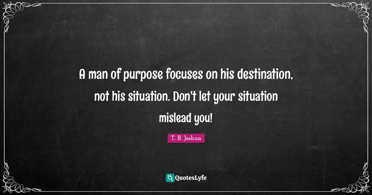 Men Quotes: "A man of purpose focuses on his destination, not his situation. Don't let your situation mislead you!"