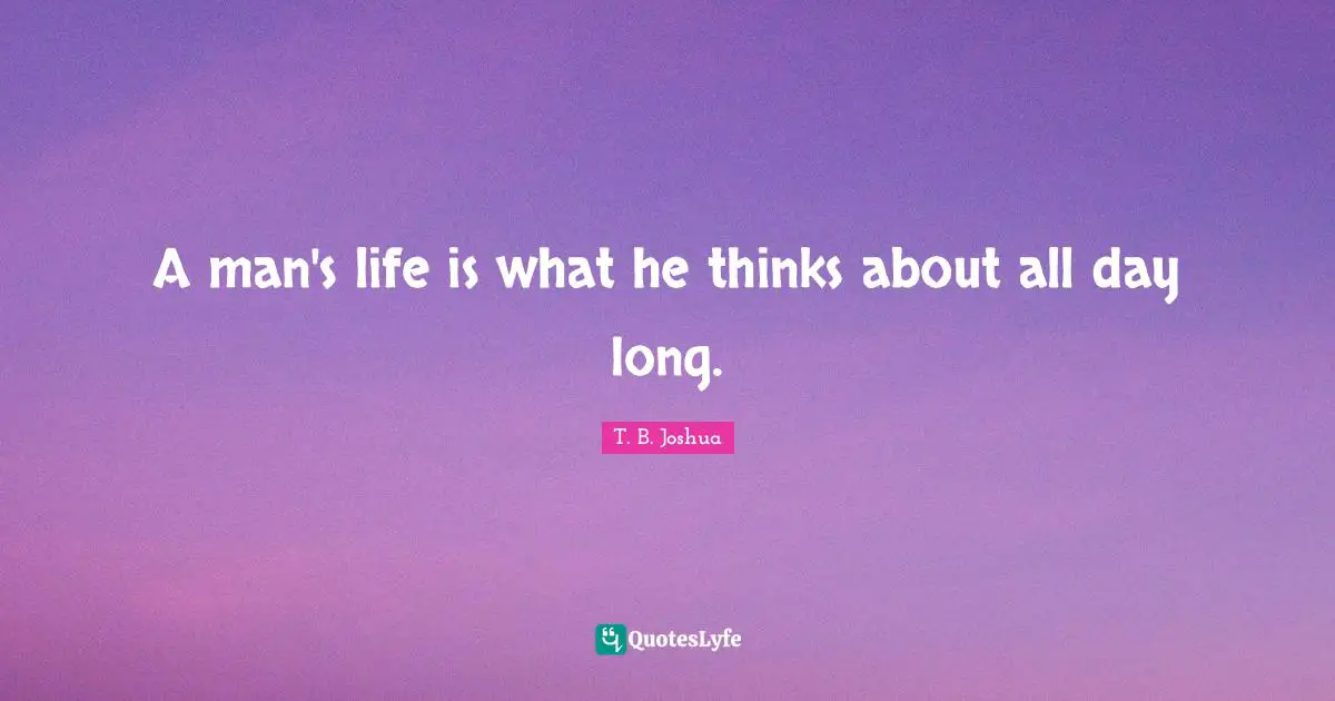 A man's life is what he thinks about all day long.