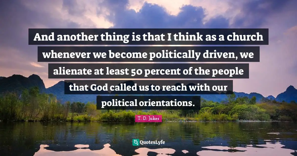 And another thing is that I think as a church whenever we become politically driven, we alienate at least 50 percent of the people that God called us to reach with our political orientations.