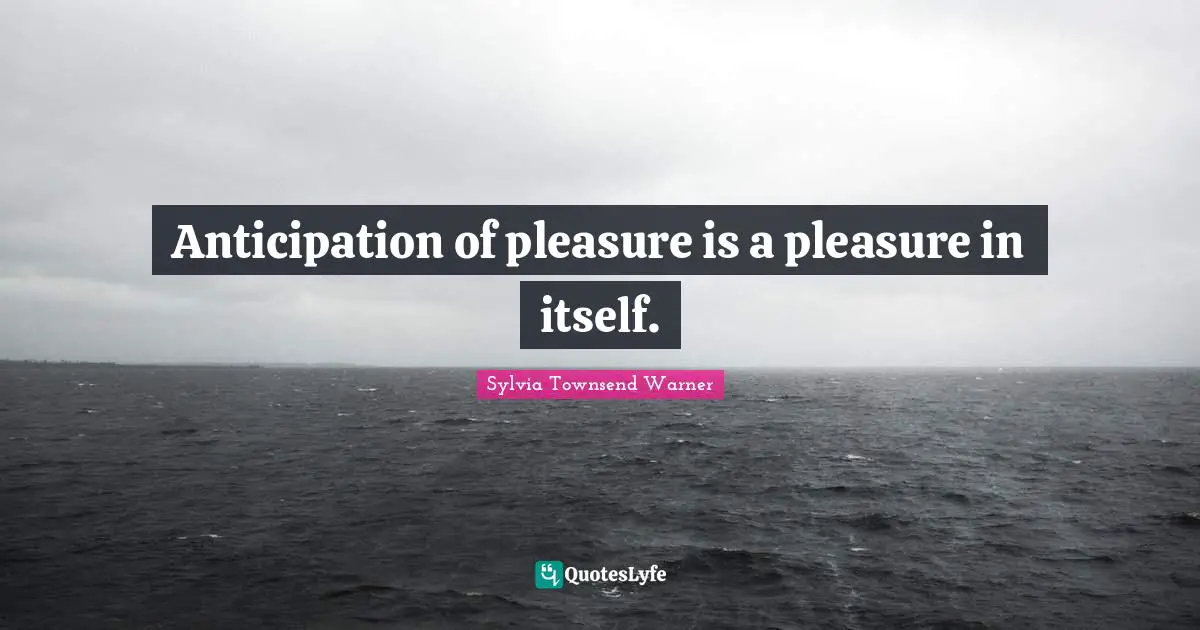 Anticipation of pleasure is a pleasure in itself.