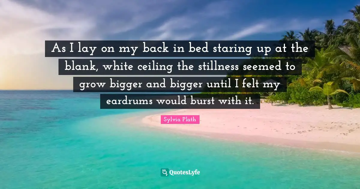 As I lay on my back in bed staring up at the blank, white ceiling the stillness seemed to grow bigger and bigger until I felt my eardrums would burst with it.