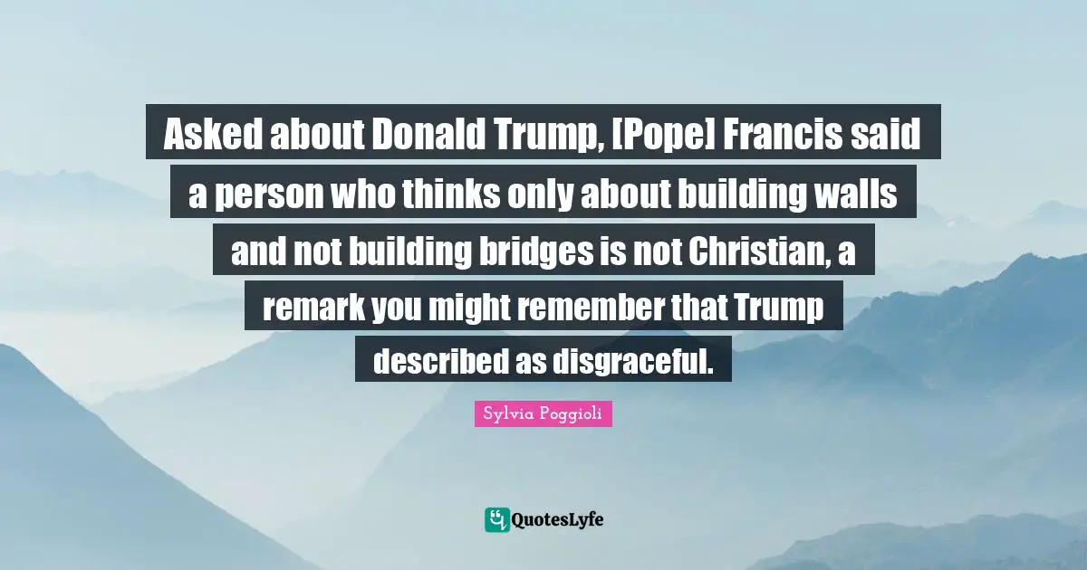Disgraceful Quotes: "Asked about Donald Trump, [Pope] Francis said a person who thinks only about building walls and not building bridges is not Christian, a remark you might remember that Trump described as disgraceful."