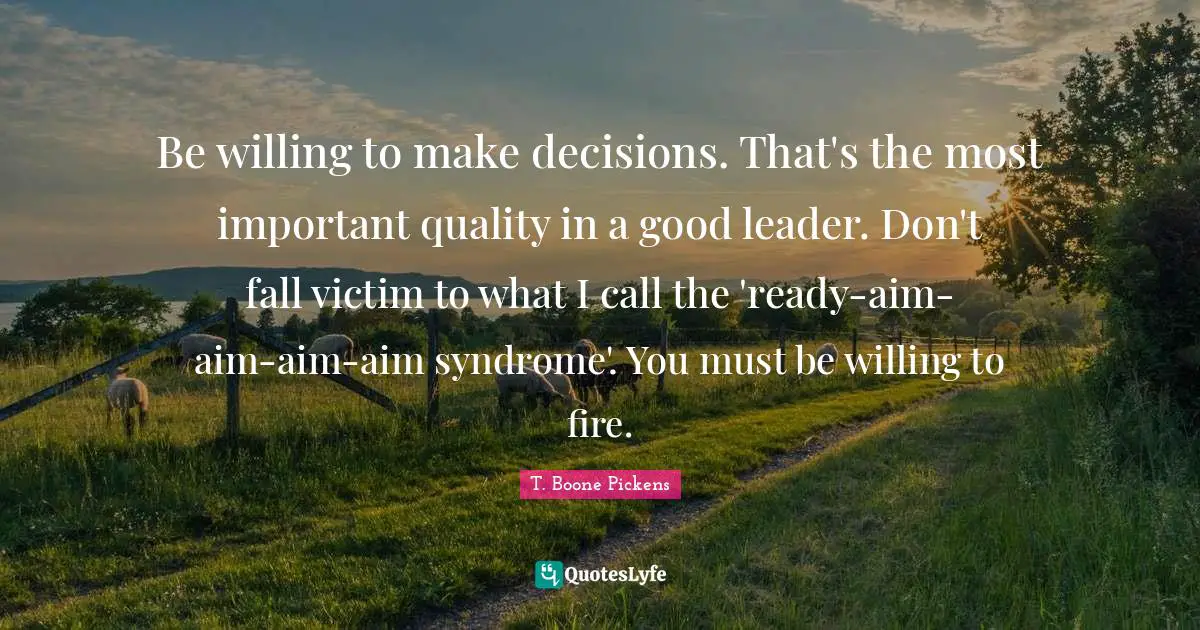 Be willing to make decisions. That's the most important quality in a good leader. Don't fall victim to what I call the 'ready-aim-aim-aim-aim syndrome'. You must be willing to fire.