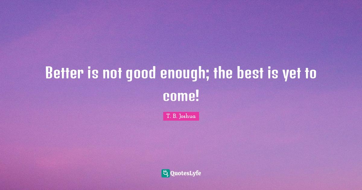 Better is not good enough; the best is yet to come!... Quote by T. B. Joshua QuotesLyfe
