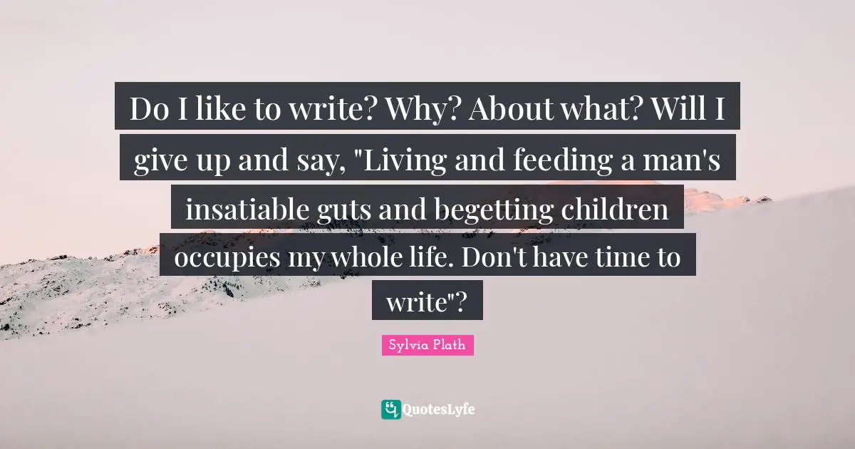 Do I like to write? Why? About what? Will I give up and say, "Living and feeding a man's insatiable guts and begetting children occupies my whole life. Don't have time to write"?