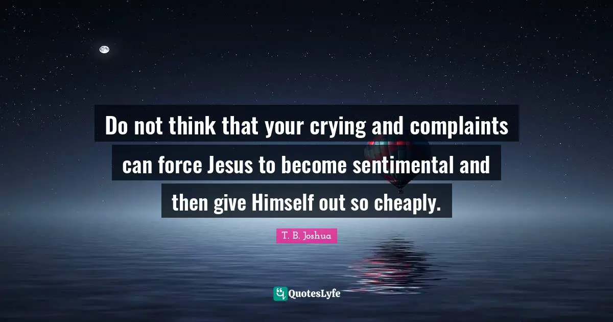 Do not think that your crying and complaints can force Jesus to become sentimental and then give Himself out so cheaply.