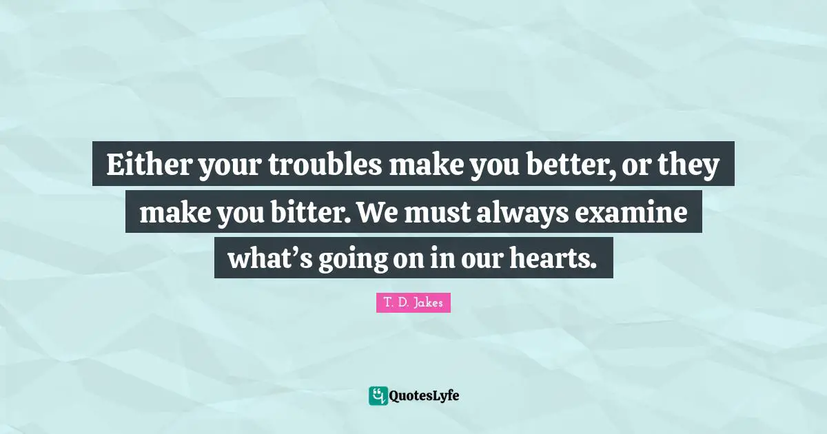Either your troubles make you better, or they make you bitter. We must always examine what’s going on in our hearts.