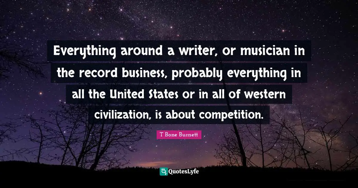 Everything around a writer, or musician in the record business, probably everything in all the United States or in all of western civilization, is about competition.