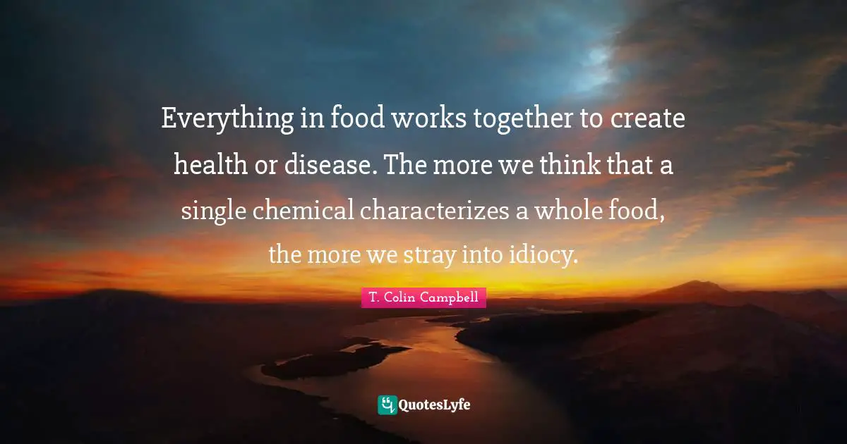 T. Colin Campbell Quotes: Everything in food works together to create health or disease. The more we think that a single chemical characterizes a whole food, the more we stray into idiocy.