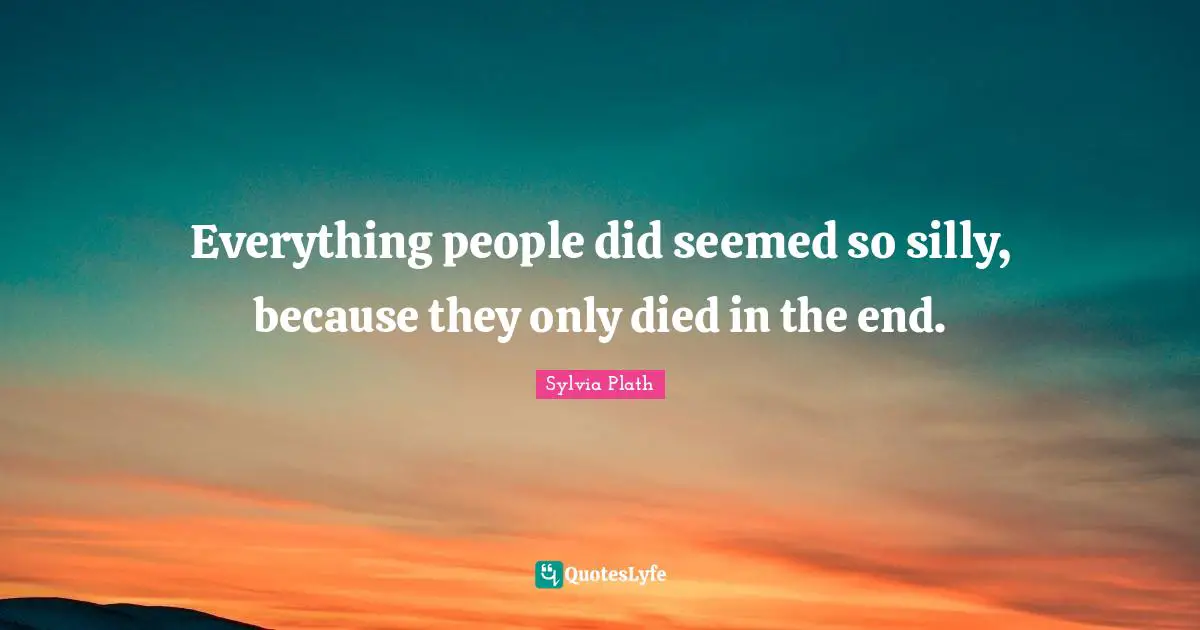 Everything people did seemed so silly, because they only died in the end.