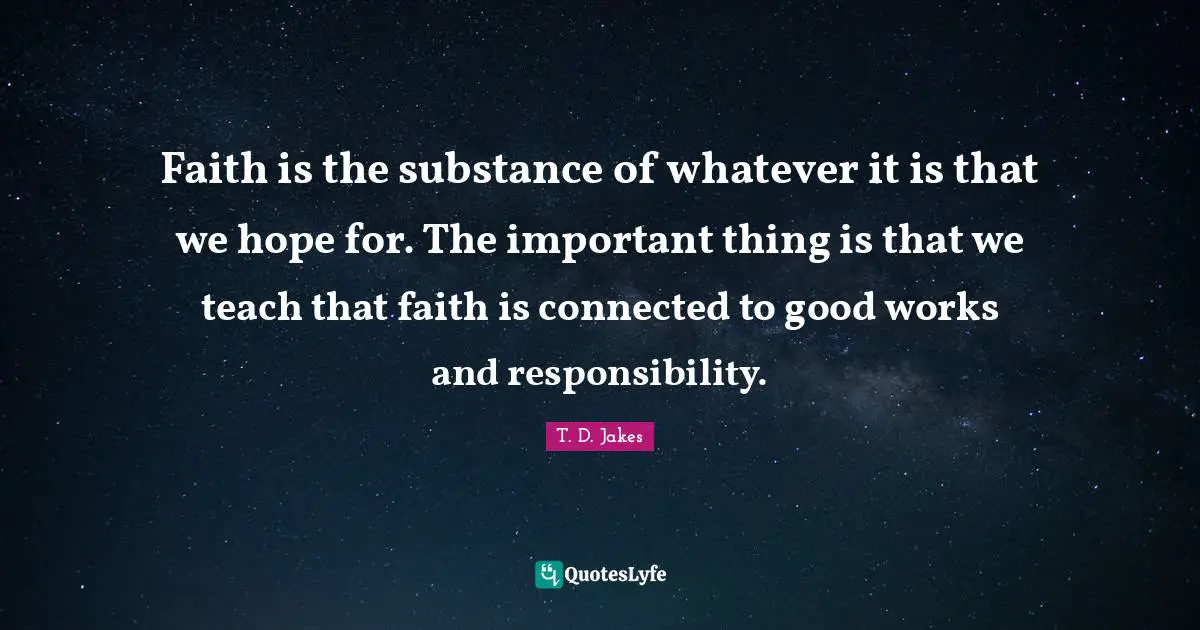 Faith is the substance of whatever it is that we hope for. The important thing is that we teach that faith is connected to good works and responsibility.